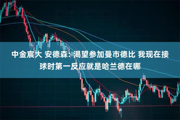 中金宸大 安德森: 渴望参加曼市德比 我现在接球时第一反应就是哈兰德在哪