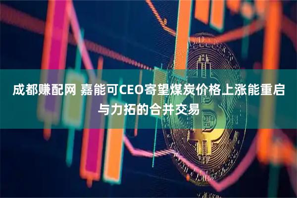 成都赚配网 嘉能可CEO寄望煤炭价格上涨能重启与力拓的合并交易
