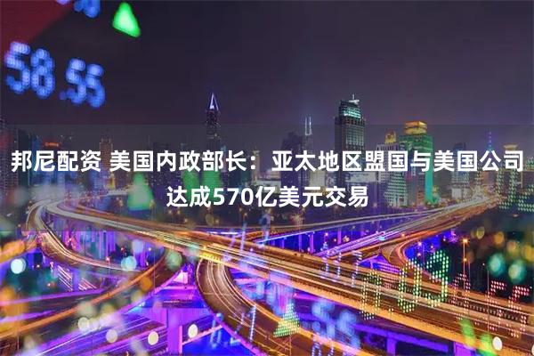 邦尼配资 美国内政部长：亚太地区盟国与美国公司达成570亿美元交易