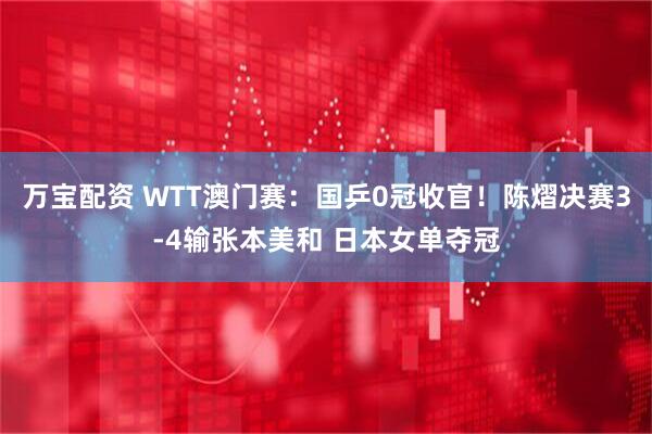 万宝配资 WTT澳门赛:国乒0冠收官!陈熠决赛3-4输张本美和 日本女单夺冠