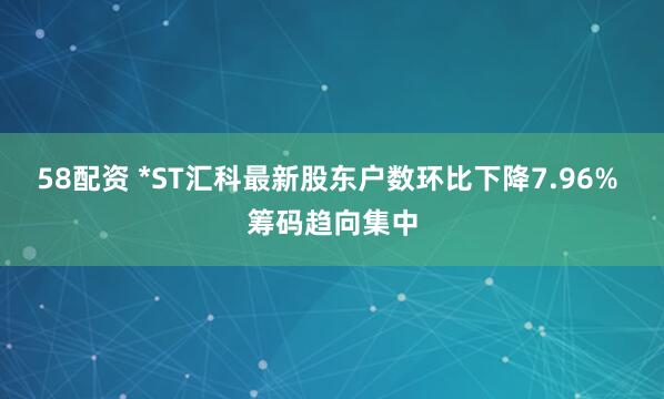 58配资 *ST汇科最新股东户数环比下降7.96% 筹码趋向集中