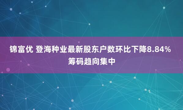 锦富优 登海种业最新股东户数环比下降8.84% 筹码趋向集中