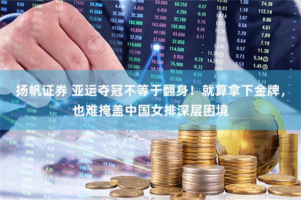 扬帆证券 亚运夺冠不等于翻身！就算拿下金牌，也难掩盖中国女排深层困境