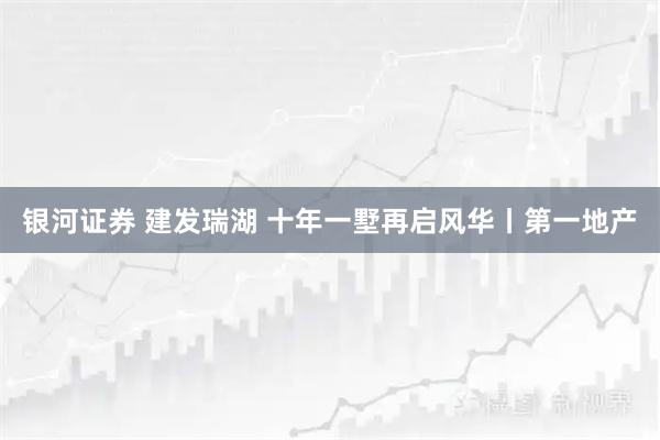 银河证券 建发瑞湖 十年一墅再启风华丨第一地产