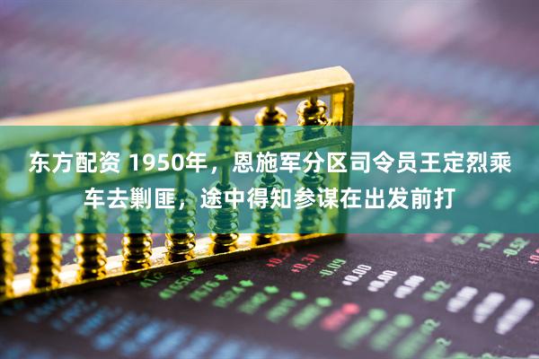 东方配资 1950年，恩施军分区司令员王定烈乘车去剿匪，途中得知参谋在出发前打