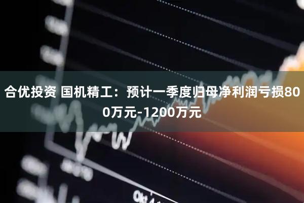 合优投资 国机精工：预计一季度归母净利润亏损800万元-1200万元