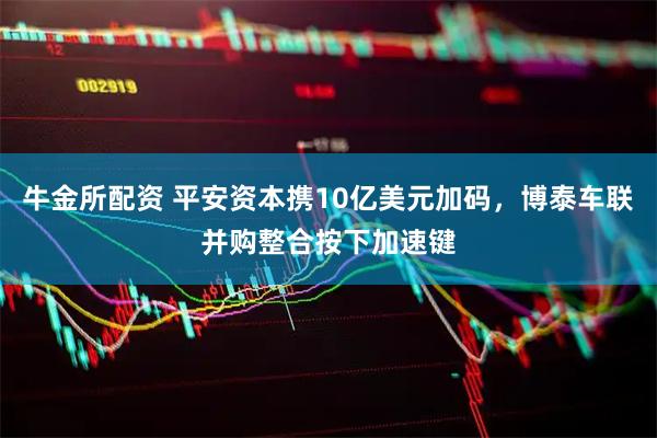 牛金所配资 平安资本携10亿美元加码,博泰车联并购整合按下加速键