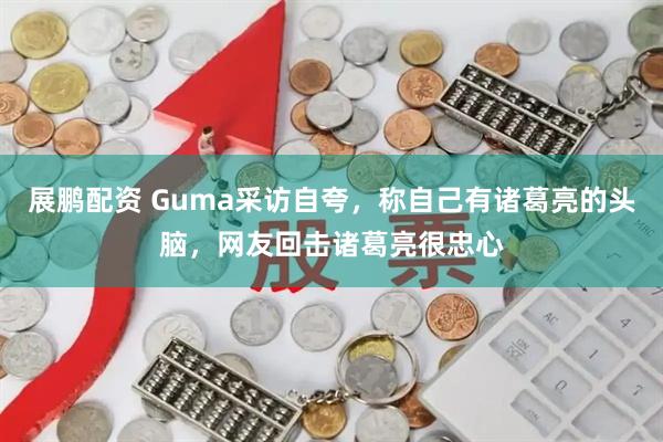 展鹏配资 Guma采访自夸，称自己有诸葛亮的头脑，网友回击诸葛亮很忠心
