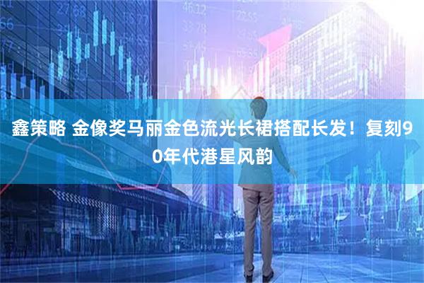 鑫策略 金像奖马丽金色流光长裙搭配长发！复刻90年代港星风韵