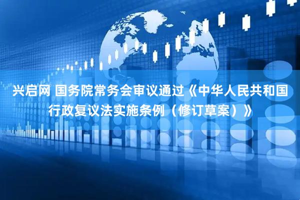 兴启网 国务院常务会审议通过《中华人民共和国行政复议法实施条例（修订草案）》
