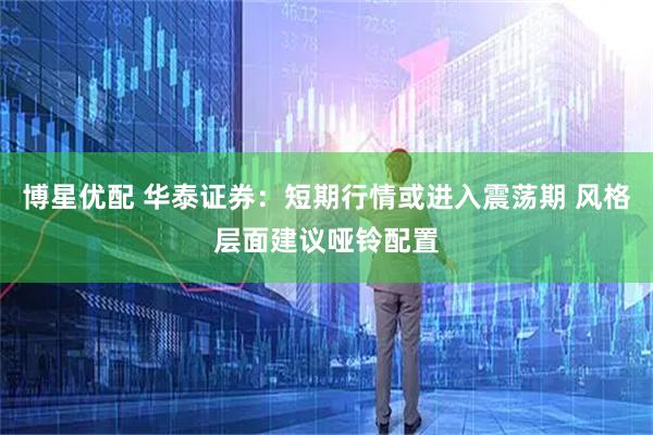 博星优配 华泰证券：短期行情或进入震荡期 风格层面建议哑铃配置