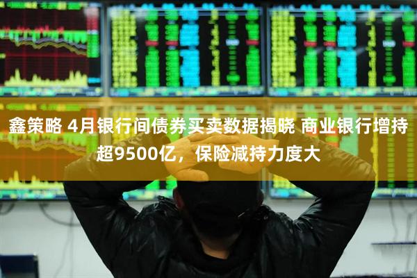 鑫策略 4月银行间债券买卖数据揭晓 商业银行增持超9500亿，保险减持力度大
