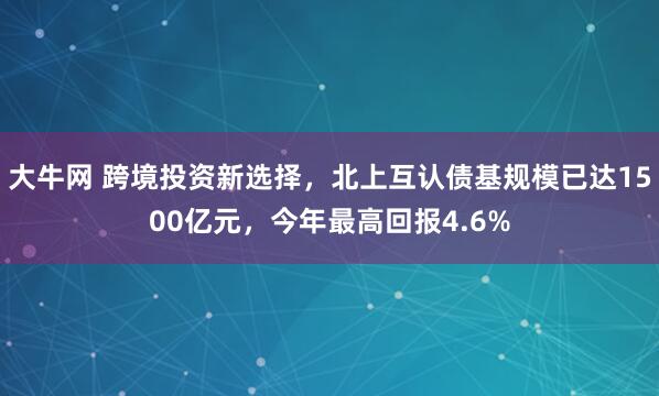 大牛网 跨境投资新选择，北上互认债基规模已达1500亿元，今年最高回报4.6%
