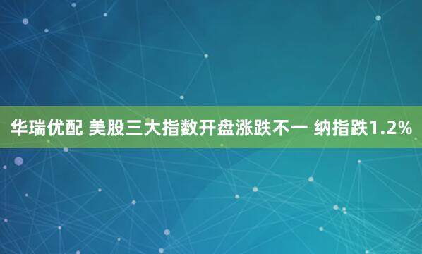 华瑞优配 美股三大指数开盘涨跌不一 纳指跌1.2%