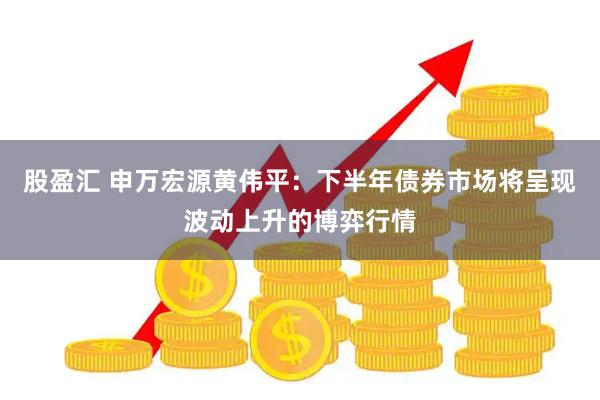 股盈汇 申万宏源黄伟平：下半年债券市场将呈现波动上升的博弈行情