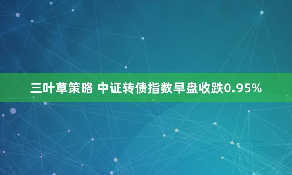 三叶草策略 中证转债指数早盘收跌0.95%