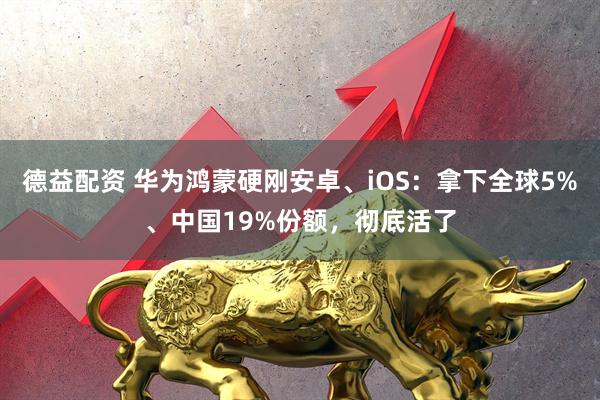德益配资 华为鸿蒙硬刚安卓、iOS：拿下全球5%、中国19%份额，彻底活了