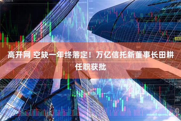 高开网 空缺一年终落定！万亿信托新董事长田耕任职获批