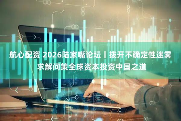 航心配资 2026陆家嘴论坛丨拨开不确定性迷雾 求解问策全球资本投资中国之道