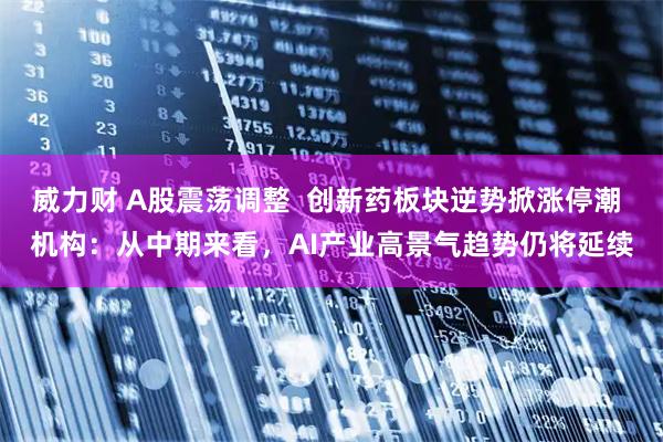 威力财 A股震荡调整  创新药板块逆势掀涨停潮 机构：从中期来看，AI产业高景气趋势仍将延续