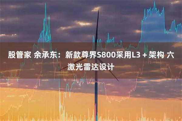 股管家 余承东：新款尊界S800采用L3＋架构 六激光雷达设计