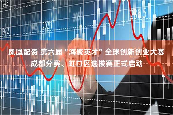 凤凰配资 第六届“海聚英才”全球创新创业大赛成都分赛、虹口区选拔赛正式启动
