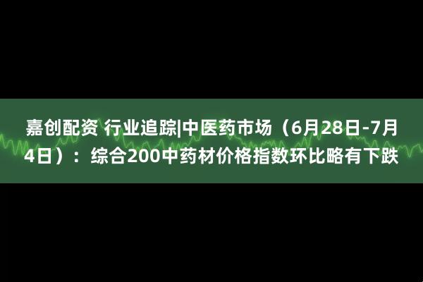 嘉创配资 行业追踪|中医药市场(6月28日-7月4日):综合200中药材价格指数环比略有下跌