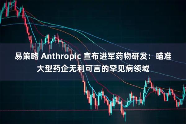 易策略 Anthropic 宣布进军药物研发：瞄准大型药企无利可言的罕见病领域
