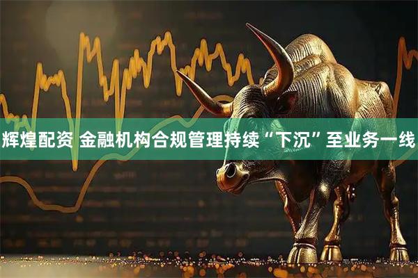 辉煌配资 金融机构合规管理持续“下沉”至业务一线