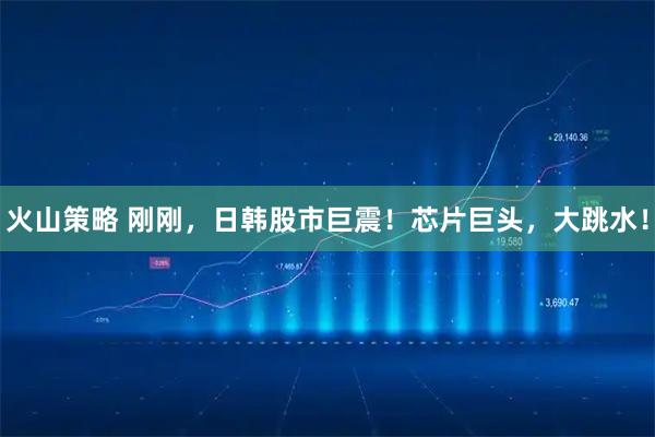 火山策略 刚刚，日韩股市巨震！芯片巨头，大跳水！
