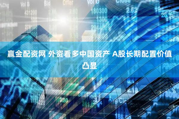 赢金配资网 外资看多中国资产 A股长期配置价值凸显