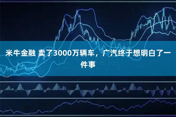 米牛金融 卖了3000万辆车,广汽终于想明白了一件事