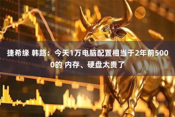 捷希缘 韩路：今天1万电脑配置相当于2年前5000的 内存、硬盘太贵了