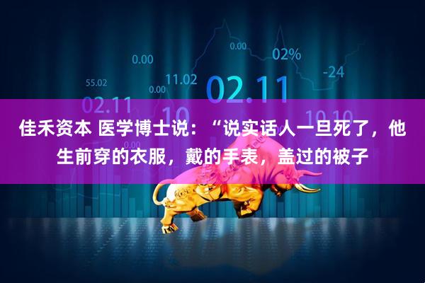 佳禾资本 医学博士说：“说实话人一旦死了，他生前穿的衣服，戴的手表，盖过的被子