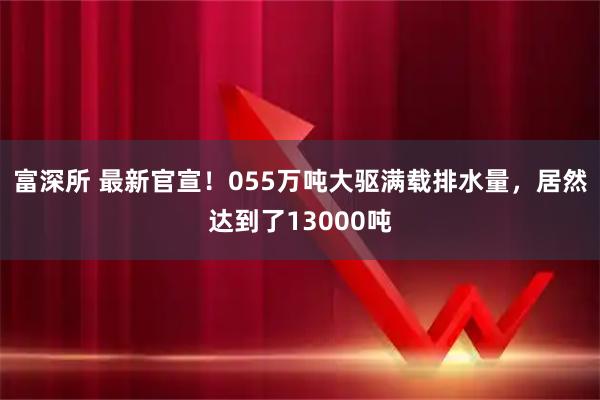 富深所 最新官宣！055万吨大驱满载排水量，居然达到了13000吨