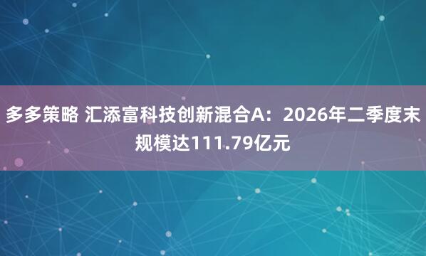 多多策略 汇添富科技创新混合A：2026年二季度末规模达111.79亿元