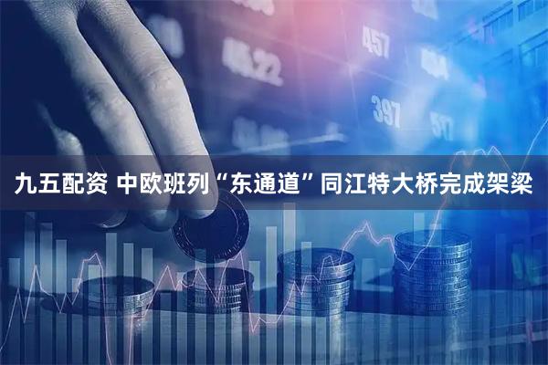 九五配资 中欧班列“东通道”同江特大桥完成架梁
