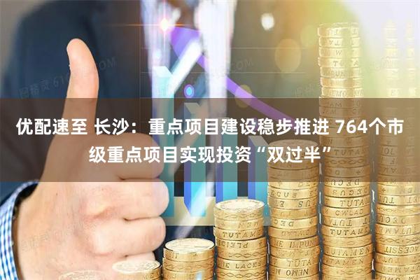 优配速至 长沙：重点项目建设稳步推进 764个市级重点项目实现投资“双过半”