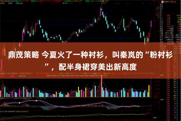 鼎茂策略 今夏火了一种衬衫，叫秦岚的“粉衬衫”，配半身裙穿美出新高度