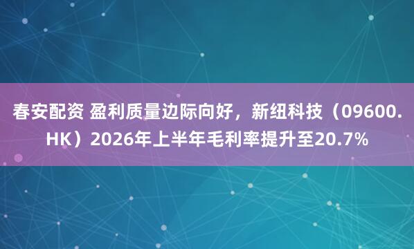 春安配资 盈利质量边际向好，新纽科技（09600.HK）2026年上半年毛利率提升至20.7%