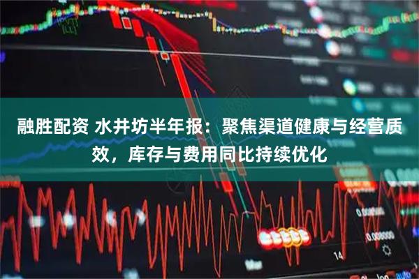 融胜配资 水井坊半年报：聚焦渠道健康与经营质效，库存与费用同比持续优化