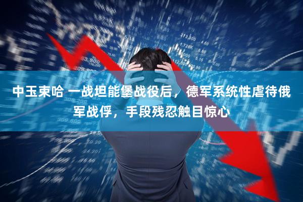 中玉束哈 一战坦能堡战役后，德军系统性虐待俄军战俘，手段残忍触目惊心