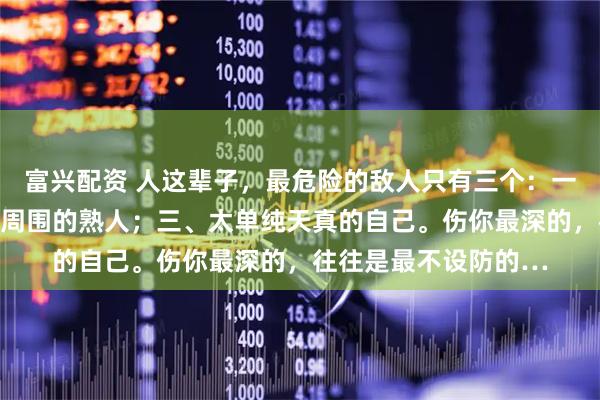 富兴配资 人这辈子，最危险的敌人只有三个：一、管不住的嘴；二、周围的熟人；三、太单纯天真的自己。伤你最深的，往往是最不设防的…